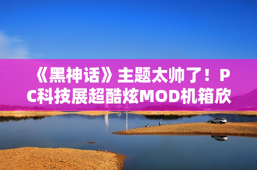 《黑神话》主题太帅了！PC科技展超酷炫MOD机箱欣赏