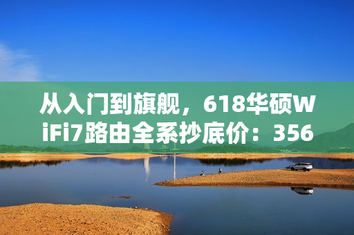 从入门到旗舰，618华硕WiFi7路由全系抄底价：356元起冲