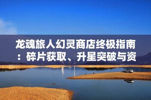 龙魂旅人幻灵商店终极指南:碎片获取、升星突破与资源规划 龙魂旅人幻灵商店终极指南:碎片获取、升星突破与资源规划