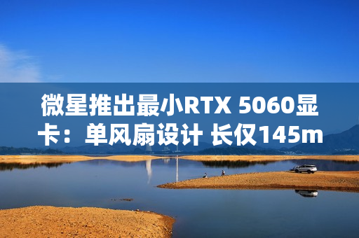 微星推出最小RTX 5060显卡：单风扇设计 长仅145mm！