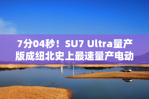 7分04秒！SU7 Ultra量产版成纽北史上最速量产电动车