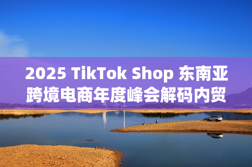 2025 TikTok Shop 东南亚跨境电商年度峰会解码内贸商家出海新范式