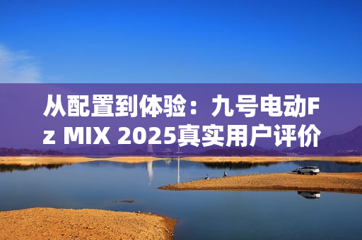 从配置到体验：九号电动Fz MIX 2025真实用户评价怎么样？