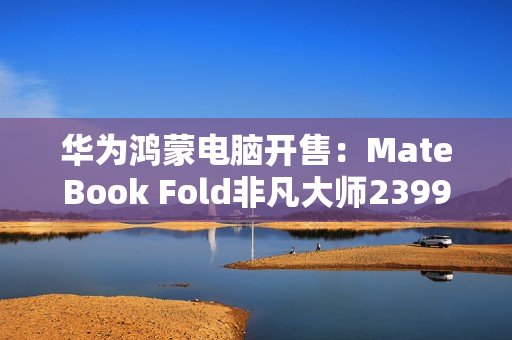华为鸿蒙电脑开售：MateBook Fold非凡大师23999元起！