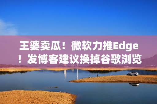 王婆卖瓜！微软力推Edge！发博客建议换掉谷歌浏览器