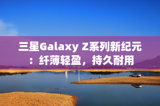 三星Galaxy Z系列新纪元：纤薄轻盈，持久耐用