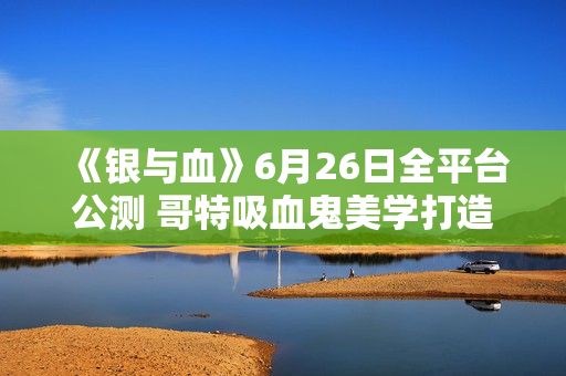 《银与血》6月26日全平台公测 哥特吸血鬼美学打造沉浸式RPG体验