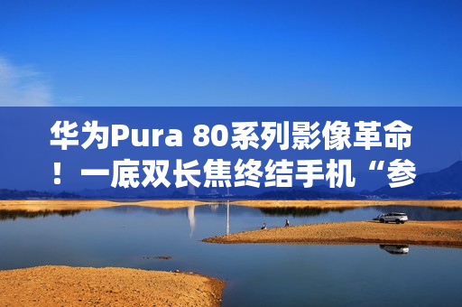 华为Pura 80系列影像革命！一底双长焦终结手机“参数内卷”