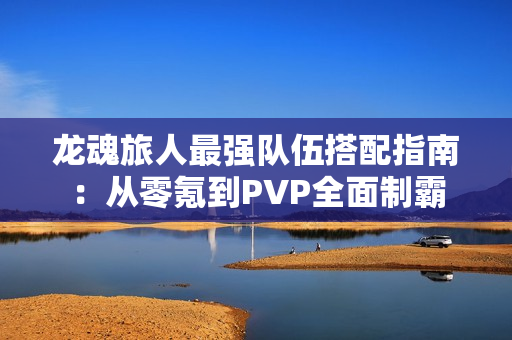 龙魂旅人最强队伍搭配指南：从零氪到PVP全面制霸