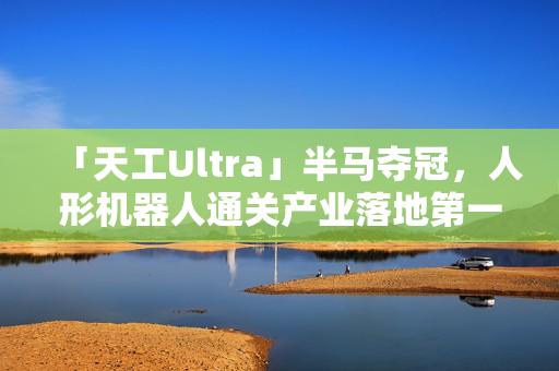 「天工Ultra」半马夺冠，人形机器人通关产业落地第一关