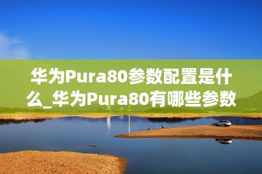 华为Pura80参数配置是什么_华为Pura80有哪些参数配置