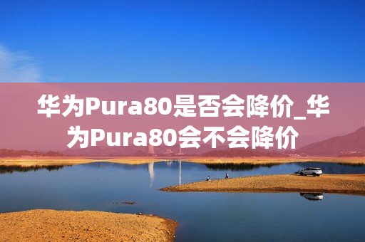华为Pura80是否会降价_华为Pura80会不会降价 华为Pura80是否会降价_华为Pura80会不会降价