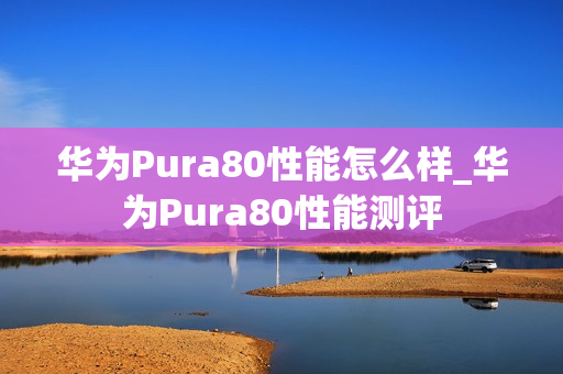 华为Pura80性能怎么样_华为Pura80性能测评