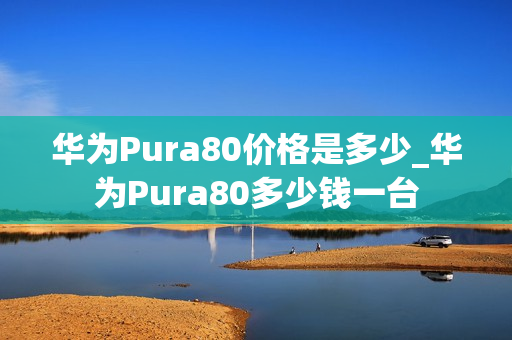 华为Pura80价格是多少_华为Pura80多少钱一台