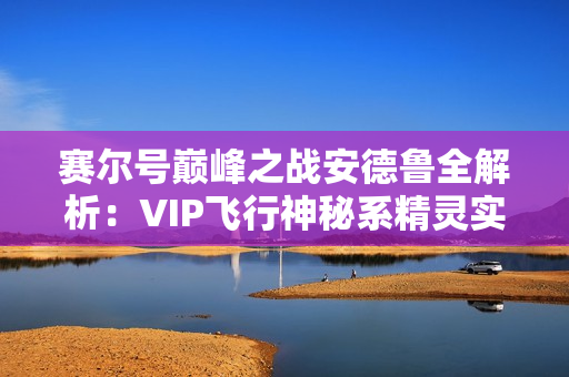 赛尔号巅峰之战安德鲁全解析:VIP飞行神秘系精灵实战指南 赛尔号巅峰之战安德鲁全解析:VIP飞行神秘系精灵实战指南