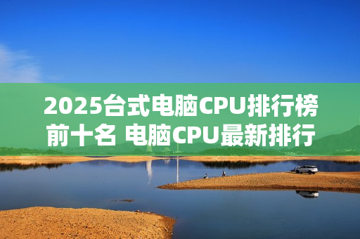 2025台式电脑CPU排行榜前十名 电脑CPU最新排行榜