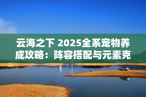 云海之下 2025全系宠物养成攻略：阵容搭配与元素克制全解析