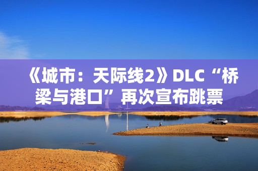 《城市：天际线2》DLC“桥梁与港口”再次宣布跳票