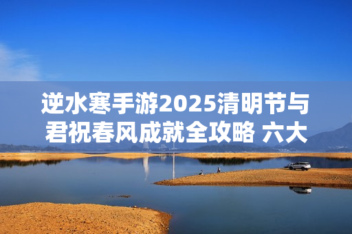 逆水寒手游2025清明节与君祝春风成就全攻略 六大打卡点坐标详解