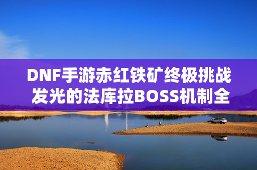 DNF手游赤红铁矿终极挑战 发光的法库拉BOSS机制全揭秘