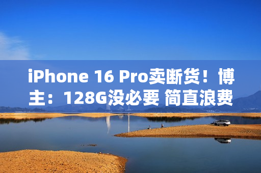 iPhone 16 Pro卖断货！博主：128G没必要 简直浪费国补