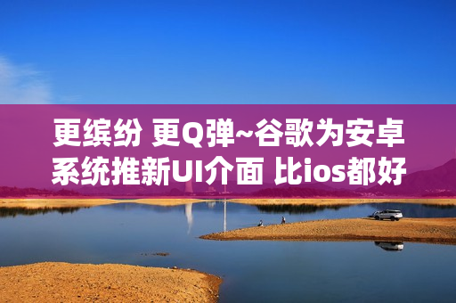 更缤纷 更Q弹~谷歌为安卓系统推新UI介面 比ios都好！