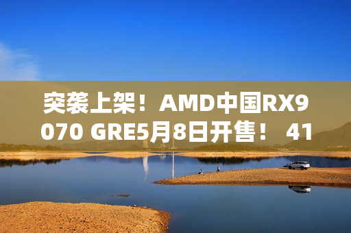 突袭上架！AMD中国RX9070 GRE5月8日开售！ 4199元起