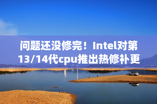 问题还没修完！Intel对第13/14代cpu推出热修补更新
