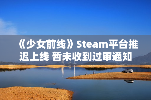 《少女前线》Steam平台推迟上线 暂未收到过审通知
