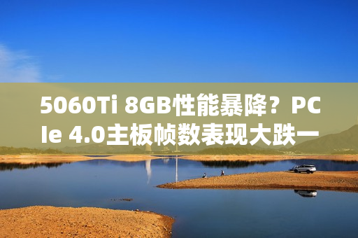 5060Ti 8GB性能暴降？PCIe 4.0主板帧数表现大跌一成