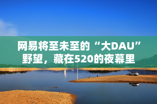 网易将至未至的“大DAU”野望，藏在520的夜幕里