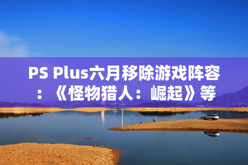 PS Plus六月移除游戏阵容：《怪物猎人：崛起》等