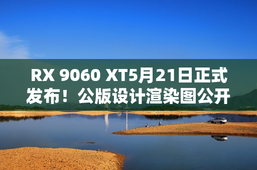RX 9060 XT5月21日正式发布！公版设计渲染图公开