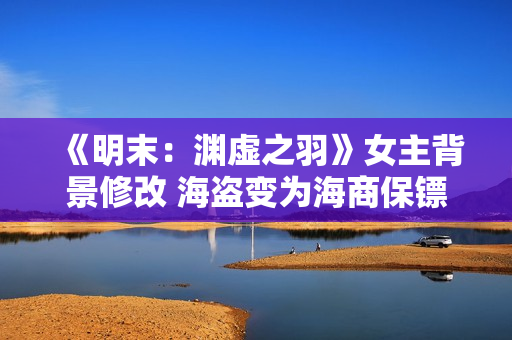 《明末:渊虚之羽》女主背景修改 海盗变为海商保镖 《明末:渊虚之羽》女主背景修改 海盗变为海商保镖
