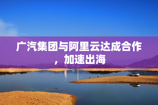 广汽集团与阿里云达成合作,加速出海 广汽集团与阿里云达成合作,加速出海