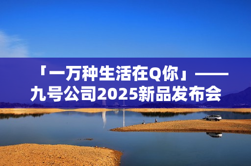 「一万种生活在Q你」——九号公司2025新品发布会倒计时，Q系列重塑女性智能出行