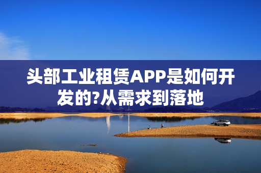 头部工业租赁APP是如何开发的?从需求到落地