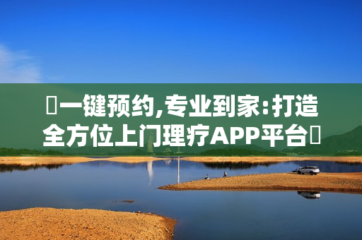一键预约,专业到家:打造全方位上门理疗APP平台 一键预约,专业到家:打造全方位上门理疗APP平台