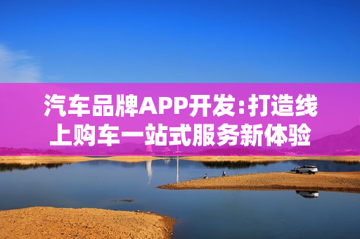 汽车品牌APP开发:打造线上购车一站式服务新体验