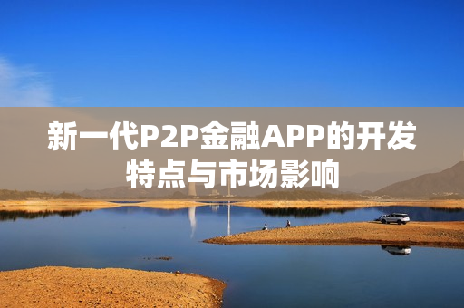 新一代P2P金融APP的开发特点与市场影响 新一代P2P金融APP的开发特点与市场影响