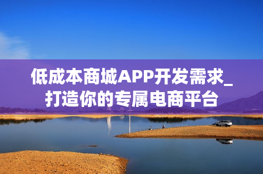 低成本商城APP开发需求_打造你的专属电商平台 低成本商城APP开发需求_打造你的专属电商平台