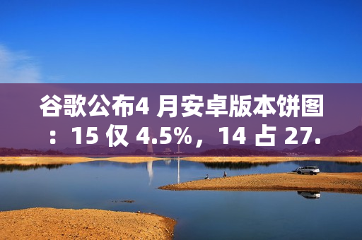谷歌公布4 月安卓版本饼图：15 仅 4.5%，14 占 27.4% 唱主角