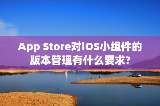 App Store对iOS小组件的版本管理有什么要求?