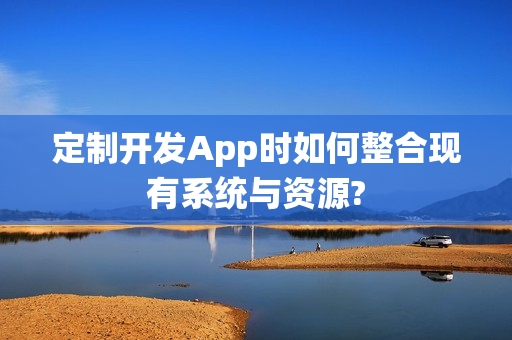 定制开发App时如何整合现有系统与资源?