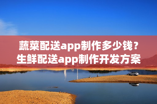 蔬菜配送app制作多少钱？生鲜配送app制作开发方案