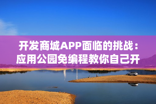 开发商城APP面临的挑战：应用公园免编程教你自己开发商城App，成本节省90%