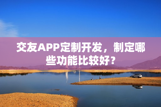 交友APP定制开发,制定哪些功能比较好? 交友APP定制开发,制定哪些功能比较好?