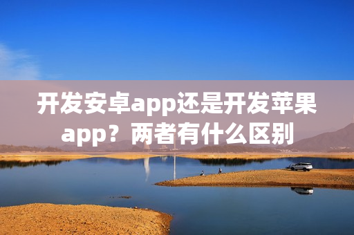 开发安卓app还是开发苹果app？两者有什么区别