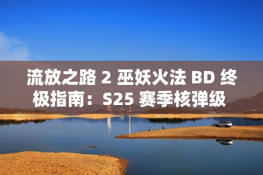 流放之路 2 巫妖火法 BD 终极指南：S25 赛季核弹级 DPS 构筑方案