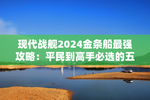 现代战舰2024金条船最强攻略:平民到高手必选的五艘神舰解析 现代战舰2024金条船最强攻略:平民到高手必选的五艘神舰解析